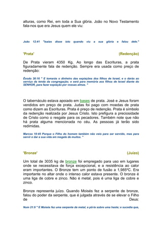 alturas, como Rei, em toda a Sua glória. João no Novo Testamento
fala-nos que era Jesus quem ele viu:
João 12:41 "Isaías disse isto quando viu a sua glória e falou dele."
'Prata' (Redenção)
De Prata vieram 4350 Kg. Ao longo das Escrituras, a prata
figuradamente fala de redenção. Sempre era usada como preço de
redenção:
Êxodo 30:16 " E tomarás o dinheiro das expiações dos filhos de Israel, e o darás ao
serviço da tenda da congregação; e será para memória aos filhos de Israel diante do
SENHOR, para fazer expiação por vossas almas. "
O tabernáculo estava apoiado em bases de prata. José e Jesus foram
vendidos em preço de prata. Judas foi pago com moedas de prata
como dizem as Escrituras. Prata é preço de redenção. Prata é símbolo
da redenção realizada por Jesus Cristo. Isto prefigura a preciosidade
de Cristo como o resgate para os pecadores. Também note que não
há prata alguma mencionada no céu. As pessoas já terão sido
redimidas.
Marcos 10:45 Porque o Filho do homem também não veio para ser servido, mas para
servir e dar a sua vida em resgate de muitos. "
'Bronze' (Juízo)
Um total de 3035 kg de bronze foi empregado para uso em lugares
onde se necessitava de força excepcional, e a resistência ao calor
eram importantes. O Bronze tem um ponto de fusão a 1,985ºC. Era
importante no altar onde o intenso calor estava presente. O bronze é
uma liga de cobre e zinco. Não é metal, pois é uma liga de cobre e
zinco.
Bronze representa juízo. Quando Moisés fez a serpente de bronze,
falou do poder da serpente, que é julgada através de se elevar o Filho
de Deus:
Num 21:9 " E Moisés fez uma serpente de metal, e pô-la sobre uma haste; e sucedia que,
 