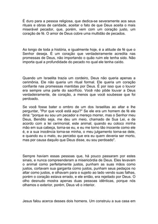 É duro para a pessoa religiosa, que dedica-se severamente aos seus
rituais e obras de caridade, aceitar o fato de que Deus aceita o mais
miserável pecador, que, porém, vem com um coração justo, um
coração de fé. O amor de Deus cobre uma multidão de pecados.
Ao longo de toda a história, e igualmente hoje, é a atitude de fé que o
Senhor deseja. É um coração que verdadeiramente acredita nas
promessas de Deus, não importando o quão ruim ele tenha sido. Não
importa qual a profundidade do pecado no qual ele tenha caído.
Quando um Israelita trazia um cordeiro, Deus não queria apenas a
cerimônia. Ele não queria um ritual formal. Ele queria um coração
confiante nas promessas mantidas por Deus. É por isso que o louvor
era sempre uma parte do sacrifício. Você não pôde louvar a Deus
verdadeiramente, de coração, a menos que você soubesse que foi
perdoado.
Se você fosse bater o ombro de um dos Israelitas ao altar e lhe
perguntar, "Por que você está aqui?" Se ele era um homem de fé ele
diria: "porque eu sou um pecador e mereço morrer, mas o Senhor meu
Deus, Bendito seja, me deu um meio, chamado de Sua Lei, e de
acordo com a lei cerimonial, este animal, quando eu coloco minha
mão em sua cabeça, torna-se eu, e eu me torno tão inocente como ele
é, e a sua inocência torna-se minha, o meu julgamento torna-se dele,
e quando eu o mato, eu percebo que era eu quem deveria ser morto,
mas por causa daquilo que Deus disse, eu sou perdoado".
Sempre haviam essas pessoas que, há pouco passaram por estes
sinais, e nunca compreenderam a misericórdia de Deus. Eles levavam
o animal como perfeitamente justos, punham as suas mãos como
justos, cortavam sua garganta como justos, punham seus pedaços no
altar como justos, e olhavam para o sujeito ao lado vendo suas falhas,
porém o coração estava errado, e ele então, era rejeitado por Deus. O
olho desnudo mostra apenas duas pessoas idênticas, porque nós
olhamos o exterior, porém, Deus vê o interior.
Jesus falou acerca desses dois homens. Um construiu a sua casa em
 