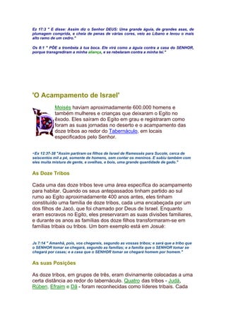 Ez 17:3 " E disse: Assim diz o Senhor DEUS: Uma grande águia, de grandes asas, de
plumagem comprida, e cheia de penas de várias cores, veio ao Líbano e levou o mais
alto ramo de um cedro."
Os 8:1 " PÕE a trombeta à tua boca. Ele virá como a águia contra a casa do SENHOR,
porque transgrediram a minha aliança, e se rebelaram contra a minha lei."
'O Acampamento de Israel'
Moisés haviam aproximadamente 600.000 homens e
também mulheres e crianças que deixaram o Egito no
êxodo. Eles saíram do Egito em grau e registraram como
foram as suas jornadas no deserto e o acampamento das
doze tribos ao redor do Tabernáculo, em locais
especificados pelo Senhor.
<Ex 12:37-38 "Assim partiram os filhos de Israel de Ramessés para Sucote, cerca de
seiscentos mil a pé, somente de homens, sem contar os meninos. E subiu também com
eles muita mistura de gente, e ovelhas, e bois, uma grande quantidade de gado."
As Doze Tribos
Cada uma das doze tribos teve uma área específica do acampamento
para habitar. Quando os seus antepassados tinham partido ao sul
rumo ao Egito aproximadamente 400 anos antes, eles tinham
constituído uma família de doze tribos, cada uma encabeçada por um
dos filhos de Jacó, que foi chamado por Deus de Israel. Enquanto
eram escravos no Egito, eles preservaram as suas divisões familiares,
e durante os anos as famílias dos doze filhos transformaram-se em
famílias tribais ou tribos. Um bom exemplo está em Josué:
Js 7:14 " Amanhã, pois, vos chegareis, segundo as vossas tribos; e será que a tribo que
o SENHOR tomar se chegará, segundo as famílias; e a família que o SENHOR tomar se
chegará por casas; e a casa que o SENHOR tomar se chegará homem por homem."
As suas Posições
As doze tribos, em grupos de três, eram divinamente colocadas a uma
certa distância ao redor do tabernáculo. Quatro das tribos - Judá,
Rúben, Efraim e Dã - foram reconhecidas como líderes tribais. Cada
 