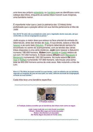 uma teve seu próprio estandarte ou bandeira que os identificava como
cabeça das tribos, enquanto as outras tribos tiveram suas insígnias,
uma bandeira menor.
É importante notar que o Jacó (o patriarca das 12 tribos) tinha
profetizado que a posição sênior em sua família pertenceria à tribo de
Judá:
Gen 49:10 "O cetro não se arredará de Judá, nem o legislador dentre seus pés, até que
venha Siló; e a ele se congregarão os povos."
Judá ocupou a maior área que estava na face oriental da entrada do
tabernáculo, atrás das tendas de Arão. À sua direita, estava a tribo de
Issacar e ao outro lado Zebulom. O próprio tabernáculo sempre foi
encontrado no centro do acampamento, com as tendas das várias
tribos dispostas à uma certa distância. Judá (com Issacar e Zebulom)
numerou 186.400 homens. Rúben (com Simeão e Gade) estava ao
sul com 151.450 homens. À Oeste estava Efraim (com Manassés e
Benjamim) numerando 108.100 homens. Ao norte estava Dã (com
Aser e Naftali) numerando 157.600 homens. Isto trouxe uma soma
total de 603.550 homens acima de vinte anos. Não incluindo a tribo de
Levi.
Num 2:2 "Os filhos de Israel armarão as suas tendas, cada um debaixo da sua bandeira,
segundo as insígnias da casa de seus pais; ao redor, defronte da tenda da congregação,
armarão as suas tendas."
Cada tribo teve uma bandeira específica:
A Tradição Judaica
A Tradição Judaica acredita que as bandeiras das tribos eram como se segue:
Judá- Leste (Leão de ouro com fundo escarlate).
Efraim - Oeste (Boi negro em fundo dourado).
Rúben- Sul (Homem em dourado).
Dã- Norte (Águia dourada em fundo azul).
 