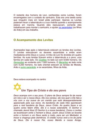 O restante dos homens de Levi, conhecidos como Levitas, foram
encarregados com o cuidado do santuário. Esta era uma tarefa santa
que ninguém mais em Israel pôde participar. Apenas os Levitas
poderiam levar o tabernáculo e a sua mobília quando o acampamento
estava em marcha. Quando eles repousavam, somente eles
trabalhavam para montar o santuário, e ajudar os sacerdotes (os filhos
de Arão) em seu trabalho.
O Acampamento dos Levitas
Acampados logo após o tabernáculo estavam as tendas dos Levitas.
O Levitas executavam os deveres sacerdotais e então eram
mediadores entre Deus e o povo. A tribo de Levi foi dividida em quatro
famílias. As suas tendas ficavam entre o tabernáculo e o povo, uma
família em cada lado. Os Coatitas no lado sul com 8.600 homens. Os
Gersonitas ao ocidente com 7.500 homens. O Meraritas ao lado norte
com 6.200 homens. Ao lado oriental estavam as tendas de Moisés,
Arão o sumo sacerdote, e os sacerdotes, filhos de Arão.
Deus estava acampado no centro
Um Tipo de Cristo e do seu povo
Deus acampa com o seu povo. O plano de Deus sempre foi de morar
em nós e ser o nosso Deus. Ele nos conduz, ele nos quer e Ele fala a
nós com a voz suave de um marido que está desesperadamente
apaixonado pela sua noiva. As bandeiras de cada tribo apontavam
para a real bandeira de Deus, Jesus Cristo. As quatro faces e as
quatro cores falam d'Ele. Ele é o nosso estandarte. O Senhor é
chamado Jeová Nissi (O Senhor é a nossa bandeira). Como o Levitas
se levantavam entre o homem e Deus, assim Jesus Cristo se levanta
entre o homem e um Deus santo e irado, para ser um Mediador, e
trocar a vingança pela clemência. O cristão nunca verá a ira da parte
de Deus. Ele é nosso Pai, nosso Marido e nosso Amigo.
 