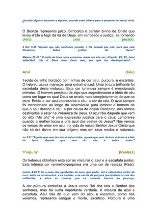 picando alguma serpente a alguém, quando esse olhava para a serpente de metal, vivia.
"
O Bronze representa juízo. Simboliza o caráter divino de Cristo que
levou n'Ele o fogo da ira de Deus, em santidade e justiça, se tornando
oferta pelo pecado.
2 Cor 5:21 "Àquele que não conheceu pecado, o fez pecado por nós; para que nele
fôssemos feitos justiça de Deus."
Mateus 27:46 " E perto da hora nona exclamou Jesus em alta voz, dizendo: Eli, Eli, lamá
sabactâni; isto é, Deus meu, Deus meu, por que me desamparaste? "
Azul (Céu)
Tecido de linho bordado com linhas de cor azul, purpúra, e escarlate.
O hebreu usava mariscos para extrair o azul. Uma tintura brilhante foi
excretada deste molusco. Esta cor luminosa sempre é mencionada
primeiro. O homem precisou de algo que sugestionasse a idéia de céu
como um lugar no qual Deus se revela mais completamente do que na
terra. Então a cor azul representa o céu, a cor do céu. O azul sempre
foi mencionado ao longo do tabernáculo para lembrar o homem de
que o seu destino é céu, e por causa de nosso Redentor, nós somos
destinados a estar na Presença de Deus. O azul fala daquele que vem
do alto ("do alto" é uma expressão judaica para o céu). Lembra-se
quando a mulher tocou a orla azul das vestes de Jesus? Nós vemos
os versos de amor em azul, na vida de nosso Senhor Jesus Cristo que
não só era divino em sua origem, mas em seus modos e natureza.
Jo 3:31 "Aquele que vem de cima é sobre todos; aquele que vem da terra é da terra e fala
da terra. Aquele que vem do céu é sobre todos."
'Púrpura' (Realeza)
Os hebreus obtinham esta cor ao misturar o azul e a escarlata juntos.
Esta intensa cor vermelho-purpúrea era uma cor de realeza (Real).
Juízes 8:26 E foi o peso dos pendentes de ouro, que pediu, mil e setecentos siclos de
ouro, afora os ornamentos, e as cadeias, e as vestes de púrpura que traziam os reis dos
midianitas, e afora as coleiras que os camelos traziam ao pescoço.
A cor púrpura simboliza a Jesus como Rei dos reis e Senhor dos
senhores, mas há outra importante verdade. A mistura de azul e
escarlata. Azul fala do que vem do alto, e escarlata, como nós
veremos, representa sangue e morte, sacrifício. Púrpura é uma
 