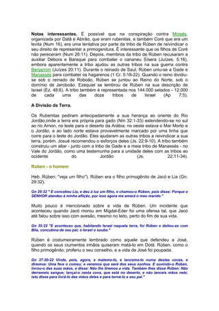 Notas interessantes. É possível que na conspiração contra Moisés,
organizada por Datã e Abirão, que eram rubenitas, e também Coré que era um
levita (Num 16), era uma tentativa por parte da tribo de Rúben de reivindicar o
seu direito de representar a primogenitura. É interessante que os filhos de Coré
não pereceram (Num 26:11). Depois, membros da tribo de Rúben recusaram a
auxiliar Débora e Baraque para combater o cananeu Sísera (Juízes. 5:16),
embora aparentemente a tribo ajudou as outras tribos na sua guerra contra
Benjamim (Juízes 20:11). Durante o reinado de Saul, Rúben uniu-se a Gade e
Manassés para combater os hagarenos (1 Cr. 5:18-22). Quando o reino dividiu-
se sob o reinado de Roboão, Rúben se juntou ao Reino do Norte, sob o
domínio de Jeroboão. Ezequiel se lembrou de Rúben na sua descrição de
Israel (Ez. 48:6). A tribo também é representada nos 144.000 selados - 12.000
de cada uma das doze tribos de Israel (Ap 7:5).
A Divisão da Terra.
Os Rubenitas pediram antecipadamente a sua herança ao oriente do Rio
Jordão,onde a terra era própria para gado (Nm 32:1-33) estendendo-se no sul
ao rio Arnon, no leste para o deserto da Arábia; no oeste estava o Mar Morto e
o Jordão, e ao lado norte estava provavelmente marcado por uma linha que
corre para o leste do Jordão. Eles ajudaram as outras tribos a reivindicar a sua
terra, porém, Josué recomendou o esforços deles (Js. 22:9-10). A tribo também
construiu um altar - junto com a tribo de Gade e a meia tribo de Manassés - no
Vale do Jordão, como uma testemunha para a unidade deles com as tribos ao
ocidente do Jordão (Js. 22:11-34).
Rúben - o homem
Heb. Rúben; "veja um filho"). Rúben era o filho primogênito de Jacó e Lia (Gn.
29:32).
Gn 29:32 " E concebeu Lia, e deu à luz um filho, e chamou-o Rúben; pois disse: Porque o
SENHOR atendeu à minha aflição, por isso agora me amará o meu marido."
Muito pouco é mencionado sobre a vida de Rúben. Um incidente que
aconteceu quando Jacó morou em Migdal-Eder foi uma ofensa tal, que Jacó
até falou sobre isso com avesão, mesmo no leito, perto do fim de sua vida.
Gn 35:22 "E aconteceu que, habitando Israel naquela terra, foi Rúben e deitou-se com
Bila, concubina de seu pai; e Israel o soube."
Rúben é costumeiramente lembrado como aquele que defendeu a José,
quando os seus ciumentos irmãos quiseram matá-lo em Dotã. Rúben, como o
filho primogênito, proferiu o seu conselho, e a vida de José foi poupada.
Gn 37:20-22 Vinde, pois, agora, e matemo-lo, e lancemo-lo numa destas covas, e
diremos: Uma fera o comeu; e veremos que será dos seus sonhos. E ouvindo-o Rúben,
livrou-o das suas mãos, e disse: Não lhe tiremos a vida. Também lhes disse Rúben: Não
derrameis sangue; lançai-o nesta cova, que está no deserto, e não lanceis mãos nele;
isto disse para livrá-lo das mãos deles e para torná-lo a seu pai."
 