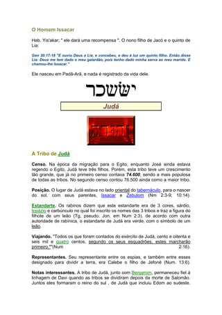 O Homem Issacar
Heb. Yis'akar; " ele dará uma recompensa ". O nono filho de Jacó e o quinto de
Lia:
Gen 30:17-18 "E ouviu Deus a Lia, e concebeu, e deu à luz um quinto filho. Então disse
Lia: Deus me tem dado o meu galardão, pois tenho dado minha serva ao meu marido. E
chamou-lhe Issacar."
Ele nasceu em Padã-Arã, e nada é registrado da vida dele.
Judá
A Tribo de Judá
Censo. Na época da migração para o Egito, enquanto José ainda estava
regendo o Egito, Judá teve três filhos. Porém, esta tribo teve um crescimento
tão grande, que já no primeiro censo contava 74.600, sendo a mais populosa
de todas as tribos. No segundo censo contou 76.500 ainda como a maior tribo.
Posição. O lugar de Judá estava no lado oriental do tabernáculo, para o nascer
do sol, com seus parentes, Issacar e Zebulom (Nm 2:3-9; 10:14).
Estandarte. Os rabinos dizem que este estandarte era de 3 cores, sárdio,
topázio e carbúnculo no qual foi inscrito os nomes das 3 tribos e traz a figura do
filhote de um leão (Tg, pseudo. Jon. em Num 2:3). de acordo com outra
autoridade de rabínica, o estandarte de Judá era verde, com o símbolo de um
leão.
Viajando. "Todos os que foram contados do exército de Judá, cento e oitenta e
seis mil e quatro centos, segundo os seus esquadrões, estes marcharão
primeiro.""(Num 2:16).
Representantes. Seu representante entre os espias, e também entre esses
designado para dividir a terra, era Calebe o filho de Jefoné (Num. 13:6).
Notas interessantes. A tribo de Judá, junto com Benjamim, permaneceu fiel à
linhagem de Davi quando as tribos se dividiram depois da morte de Salomão.
Juntos eles formaram o reino do sul , de Judá que incluiu Edom ao sudeste.
 