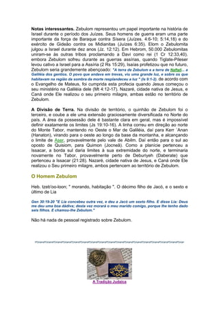 Notas interessantes. Zebulom representou um papel importante na história de
Israel durante o período dos Juízes. Seus homens de guerra eram uma parte
importante da força de Baraque contra Sísera (Juízes. 4:6-10; 5:14,18) e do
exército de Gideão contra os Midianitas (Juízes 6:35). Elom o Zebulomita
julgou a Israel durante dez anos (Jz. 12:12). Em Hebrom, 50.000 Zebulomitas
uniram-se às outras tribos proclamando a Davi como rei (1 Cr 12:33,40).
embora Zebulom sofreu durante as guerras assírias, quando Tiglate-Pileser
levou cativo a Israel para a Assíria (2 Rs 15:29), Isaías profetizou que no futuro,
Zebulom seria grandemente abençoado: "A terra de Zebulom e a terra de Naftali... a
Galiléia dos gentios. O povo que andava em trevas, viu uma grande luz, e sobre os que
habitavam na região da sombra da morte resplandeceu a luz " (Is 9:1-2). de acordo com
o Evangelho de Mateus, foi cumprida esta profecia quando Jesus começou o
seu ministério na Galiléia dele (Mt 4:12-17). Nazaré, cidade nativa de Jesus, e
Caná onde Ele realizou o seu primeiro milagre, ambas estão no território de
Zebulom.
A Divisão de Terra. Na divisão de território, o quinhão de Zebulom foi o
terceiro, e coube a ele uma extensão graciosamente diversificada no Norte do
país. A área da possessão dele é bastante clara em geral, mas é impossível
definir exatamente os limites (Js 19:10-16). A linha correu em direção ao norte
do Monte Tabor, mantendo no Oeste o Mar de Galiléia, daí para Kerr `Anan
(Hanaton), virando para o oeste ao longo da base da montanha, e alcançando
o limite de Aser, provavelmente pelo vale de Abilm. Daí então para o sul ao
oposto de Quisiom, para Quimon (Jocneã). Como a planície pertenceu a
Issacar, a borda sul daria limites à sua extremidade do norte, e terminaria
novamente no Tabor, provavelmente perto de Deburiyeh (Daberate) que
pertenceu a Issacar (21:28). Nazaré, cidade nativa de Jesus, e Caná onde Ele
realizou o Seu primeiro milagre, ambos pertencem ao território de Zebulom.
O Homem Zebulom
Heb. tzeb'oo-loon; " morando, habitação ". O décimo filho de Jacó, e o sexto e
último de Lia
Gen 30:19-20 "E Lia concebeu outra vez, e deu a Jacó um sexto filho. E disse Lia: Deus
me deu uma boa dádiva; desta vez morará o meu marido comigo, porque lhe tenho dado
seis filhos. E chamou-lhe Zebulom."
Não há nada de pessoal registrado sobre Zebulom.
A Tradição Judaica
 