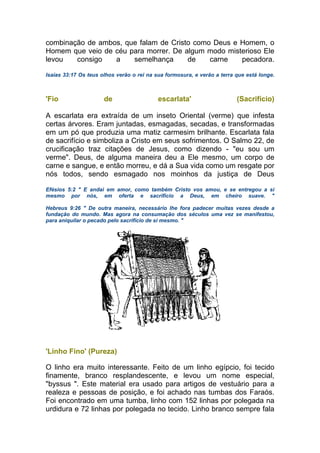 combinação de ambos, que falam de Cristo como Deus e Homem, o
Homem que veio de céu para morrer. De algum modo misterioso Ele
levou consigo a semelhança de carne pecadora.
Isaías 33:17 Os teus olhos verão o rei na sua formosura, e verão a terra que está longe.
'Fio de escarlata' (Sacrifício)
A escarlata era extraída de um inseto Oriental (verme) que infesta
certas árvores. Eram juntadas, esmagadas, secadas, e transformadas
em um pó que produzia uma matiz carmesim brilhante. Escarlata fala
de sacrifício e simboliza a Cristo em seus sofrimentos. O Salmo 22, de
crucificação traz citações de Jesus, como dizendo - "eu sou um
verme". Deus, de alguma maneira deu a Ele mesmo, um corpo de
carne e sangue, e então morreu, e dá a Sua vida como um resgate por
nós todos, sendo esmagado nos moinhos da justiça de Deus
Efésios 5:2 " E andai em amor, como também Cristo vos amou, e se entregou a si
mesmo por nós, em oferta e sacrifício a Deus, em cheiro suave. "
Hebreus 9:26 " De outra maneira, necessário lhe fora padecer muitas vezes desde a
fundação do mundo. Mas agora na consumação dos séculos uma vez se manifestou,
para aniquilar o pecado pelo sacrifício de si mesmo. "
'Linho Fino' (Pureza)
O linho era muito interessante. Feito de um linho egípcio, foi tecido
finamente, branco resplandescente, e levou um nome especial,
"byssus ". Este material era usado para artigos de vestuário para a
realeza e pessoas de posição, e foi achado nas tumbas dos Faraós.
Foi encontrado em uma tumba, linho com 152 linhas por polegada na
urdidura e 72 linhas por polegada no tecido. Linho branco sempre fala
 