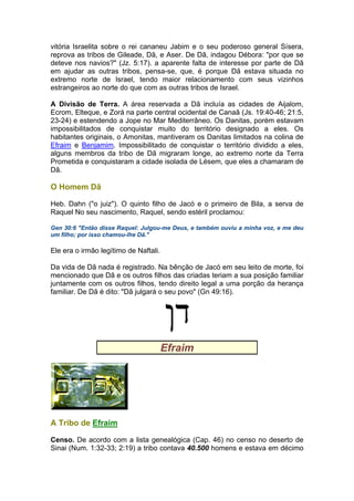 vitória Israelita sobre o rei cananeu Jabim e o seu poderoso general Sísera,
reprova as tribos de Gileade, Dã, e Aser. De Dã, indagou Débora: "por que se
deteve nos navios?" (Jz. 5:17). a aparente falta de interesse por parte de Dã
em ajudar as outras tribos, pensa-se, que, é porque Dã estava situada no
extremo norte de Israel, tendo maior relacionamento com seus vizinhos
estrangeiros ao norte do que com as outras tribos de Israel.
A Divisão de Terra. A área reservada a Dã incluía as cidades de Aijalom,
Ecrom, Elteque, e Zorá na parte central ocidental de Canaã (Js. 19:40-46; 21:5,
23-24) e estendendo a Jope no Mar Mediterrâneo. Os Danitas, porém estavam
impossibilitados de conquistar muito do território designado a eles. Os
habitantes originais, o Amonitas, mantiveram os Danitas limitados na colina de
Efraim e Benjamim. Impossibilitado de conquistar o território dividido a eles,
alguns membros da tribo de Dã migraram longe, ao extremo norte da Terra
Prometida e conquistaram a cidade isolada de Lésem, que eles a chamaram de
Dã.
O Homem Dã
Heb. Dahn ("o juiz"). O quinto filho de Jacó e o primeiro de Bila, a serva de
Raquel No seu nascimento, Raquel, sendo estéril proclamou:
Gen 30:6 "Então disse Raquel: Julgou-me Deus, e também ouviu a minha voz, e me deu
um filho; por isso chamou-lhe Dã."
Ele era o irmão legítimo de Naftali.
Da vida de Dã nada é registrado. Na bênção de Jacó em seu leito de morte, foi
mencionado que Dã e os outros filhos das criadas teriam a sua posição familiar
juntamente com os outros filhos, tendo direito legal a uma porção da herança
familiar. De Dã é dito: "Dã julgará o seu povo" (Gn 49:16).
Efraim
A Tribo de Efraim
Censo. De acordo com a lista genealógica (Cap. 46) no censo no deserto de
Sinai (Num. 1:32-33; 2:19) a tribo contava 40.500 homens e estava em décimo
 