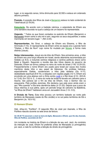 lugar, e no segundo censo, tinha diminuído para 32.500 e estava em ordenado
décimo primeiro.
Posição. A posição dos filhos de José e Benjamim estava no lado ocidental do
Tabernáculo (2:18-24).
Estandarte. De acordo com a tradição rabínica, o estandarte de Efraim era
uma bandeira dourada na qual a cabeça de um bezerro foi representada.
Viajando. " Todos os que foram contados no exército de Efraim (Benjamim e
Manassés) foram cento e oito mil e cem, segundo os seus esquadrões; e estes
marcharão em terceiro lugar. ". (Nm 2:24).
Representantes. No Sinai, o cabeça de Efraim era Elisama, o filho de
Ammiúde (1:10). O representante de Efraim entre os espias era o grande herói
"Oséias, o filho de Num" cujo nome foi mudado por Moisés à forma mais
distinta (Josué).
Notas interessantes. Josué era da tribo de Efraim. Nos primeiros anos, a tribo
de Efraim era uma força influente em Israel, sendo altamente recomendada por
Gideão (Jz 8:2), e incluindo centros religiosos e centros políticos chave como
Betel e Siquém. Seguindo a revolta das dez tribos depois do governo de
Solomão, Efraim se tornou cabeça no reino do norte de Israel (1 Rs 12:25-33).
Freqüentemente o nome Efraim era usado para Israel por causa dos muitos
membros desta tribo e seu papel de liderança. Os profetas hebreus,
especialmente Oséias, condenavam a tribo pela idolatria (Os 4:17),
deslealdade espiritual (8:9-10), e relações com nações pagãs (12:1). Efraim era
envolvido em uma aliança com a Síria contra Judá e o Rei Acaz (2 Cr. 28:5-8;
Is 7:3-9). Em 722 A. C., o reino do norte de Israel foi levado em cativeiro para a
Assíria. Isto parecia ser o fim da tribo de Efraim, mas o Senhor não os
esqueceria. Pelo profeta Jeremias, Ele declarou que este povo ainda eram o
seu "filho querido" e Ele teria clemência deles (Jr 31:20). Depois que o povo de
Deus retornou à sua pátria, após um período longo de cativeiro na Babilônia,
"os filhos de Efraim" habitaram anos em Jerusalém Anos (1 Cr. 9:3).
A Divisão de Terra. Esta tribo povoou um território ladeado ao norte pelo
território de Manassés (oeste do Rio Jordão) e no sul pelos territórios de Dã e
Benjamim (Js. 16:5-10).
O Homem Efraim
Heb. efray-im; "frutífero". O segundo filho de José por Asenate, a filha de
Potífera nascido durante os sete anos de fartura.
Gn 46:20 "E nasceram a José na terra do Egito, Manassés e Efraim, que lhe deu Azenate,
filha de Potífera, sacerdote de Om."
Um incidente na história de Efraim é a bênção de seu avô, Jacó. Ao contrário
da intenção de José, Efraim foi preferido antes de Manassés (o primogênito)
por Jacó, e nele foi conferida a bênção de direito de primogênito:
 