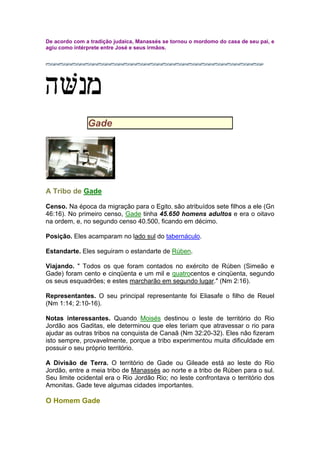 De acordo com a tradição judaica, Manassés se tornou o mordomo do casa de seu pai, e
agiu como intérprete entre José e seus irmãos.
Gade
A Tribo de Gade
Censo. Na época da migração para o Egito, são atribuídos sete filhos a ele (Gn
46:16). No primeiro censo, Gade tinha 45.650 homens adultos e era o oitavo
na ordem, e, no segundo censo 40.500, ficando em décimo.
Posição. Eles acamparam no lado sul do tabernáculo.
Estandarte. Eles seguiram o estandarte de Rúben.
Viajando. " Todos os que foram contados no exército de Rúben (Simeão e
Gade) foram cento e cinqüenta e um mil e quatrocentos e cinqüenta, segundo
os seus esquadrões; e estes marcharão em segundo lugar." (Nm 2:16).
Representantes. O seu principal representante foi Eliasafe o filho de Reuel
(Nm 1:14; 2:10-16).
Notas interessantes. Quando Moisés destinou o leste de território do Rio
Jordão aos Gaditas, ele determinou que eles teriam que atravessar o rio para
ajudar as outras tribos na conquista de Canaã (Nm 32:20-32). Eles não fizeram
isto sempre, provavelmente, porque a tribo experimentou muita dificuldade em
possuir o seu próprio território.
A Divisão de Terra. O território de Gade ou Gileade está ao leste do Rio
Jordão, entre a meia tribo de Manassés ao norte e a tribo de Rúben para o sul.
Seu limite ocidental era o Rio Jordão Rio; no leste confrontava o território dos
Amonitas. Gade teve algumas cidades importantes.
O Homem Gade
 