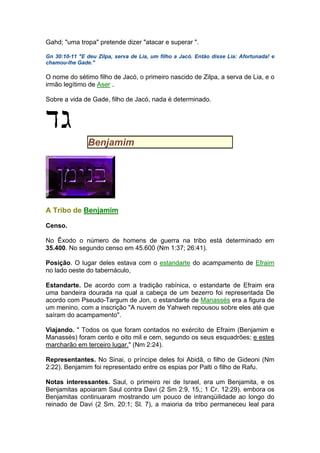Gahd; "uma tropa" pretende dizer "atacar e superar ".
Gn 30:10-11 "E deu Zilpa, serva de Lia, um filho a Jacó. Então disse Lia: Afortunada! e
chamou-lhe Gade."
O nome do sétimo filho de Jacó, o primeiro nascido de Zilpa, a serva de Lia, e o
irmão legítimo de Aser .
Sobre a vida de Gade, filho de Jacó, nada é determinado.
Benjamim
A Tribo de Benjamim
Censo.
No Êxodo o número de homens de guerra na tribo está determinado em
35.400. No segundo censo em 45.600 (Nm 1:37; 26:41).
Posição. O lugar deles estava com o estandarte do acampamento de Efraim
no lado oeste do tabernáculo,
Estandarte. De acordo com a tradição rabínica, o estandarte de Efraim era
uma bandeira dourada na qual a cabeça de um bezerro foi representada De
acordo com Pseudo-Targum de Jon, o estandarte de Manassés era a figura de
um menino, com a inscrição "A nuvem de Yahweh repousou sobre eles até que
saíram do acampamento".
Viajando. " Todos os que foram contados no exército de Efraim (Benjamim e
Manassés) foram cento e oito mil e cem, segundo os seus esquadrões; e estes
marcharão em terceiro lugar." (Nm 2:24).
Representantes. No Sinai, o príncipe deles foi Abidã, o filho de Gideoni (Nm
2:22). Benjamim foi representado entre os espias por Palti o filho de Rafu.
Notas interessantes. Saul, o primeiro rei de Israel, era um Benjamita, e os
Benjamitas apoiaram Saul contra Davi (2 Sm 2:9, 15,; 1 Cr. 12:29). embora os
Benjamitas continuaram mostrando um pouco de intranqüilidade ao longo do
reinado de Davi (2 Sm. 20:1; Sl. 7), a maioria da tribo permaneceu leal para
 