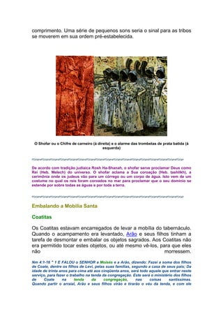 comprimento. Uma série de pequenos sons seria o sinal para as tribos
se moverem em sua ordem pré-estabelecida.
O Shofar ou o Chifre de carneiro (à direita) e o alarme das trombetas de prata batida (à
esquerda)
De acordo com tradição judiaica Rosh Ha-Shanah, o shofar serve proclamar Deus como
Rei (Heb. Melech) do universo. O shofar aclama a Sua coroação (Heb. tashlikh), a
cerimônia onde os judeus vão para um córrego ou um corpo de água. Isto vem de um
costume no qual os reis foram coroados no mar para proclamar que o seu domínio se
estende por sobre todas as águas e por toda a terra.
Embalando a Mobília Santa
Coatitas
Os Coatitas estavam encarregados de levar a mobília do tabernáculo.
Quando o acampamento era levantado, Arão e seus filhos tinham a
tarefa de desmontar e embalar os objetos sagrados. Aos Coatitas não
era permitido tocar estes objetos, ou até mesmo vê-los, para que eles
não morressem.
Nm 4:1-16 " 1 E FALOU o SENHOR a Moisés e a Arão, dizendo: Fazei a soma dos filhos
de Coate, dentre os filhos de Levi, pelas suas famílias, segundo a casa de seus pais; Da
idade de trinta anos para cima até aos cinqüenta anos, será todo aquele que entrar neste
serviço, para fazer o trabalho na tenda da congregação. Este será o ministério dos filhos
de Coate na tenda da congregação, nas coisas santíssimas.
Quando partir o arraial, Arão e seus filhos virão e tirarão o véu da tenda, e com ele
 