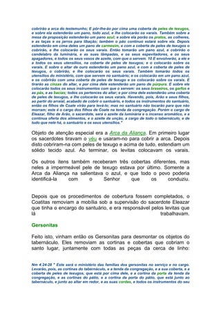 cobrirão a arca do testemunho; E pôr-lhe-ão por cima uma coberta de peles de texugos,
e sobre ela estenderão um pano, todo azul, e lhe colocarão os varais. Também sobre a
mesa da proposição estenderão um pano azul; e sobre ela porão os pratos, as colheres,
e as taças e os jarros para libação; também o pão contínuo estará sobre ela. Depois
estenderão em cima deles um pano de carmesim, e com a coberta de peles de texugos o
cobrirão, e lhe colocarão os seus varais. Então tomarão um pano azul, e cobrirão o
candelabro da luminária, e as suas lâmpadas, e os seus espevitadores, e os seus
apagadores, e todos os seus vasos de azeite, com que o servem. 10 E envolverão, a ele e
a todos os seus utensílios, na coberta de peles de texugos; e o colocarão sobre os
varais. E sobre o altar de ouro estenderão um pano azul, e com a coberta de peles de
texugos, o cobrirão, e lhe colocarão os seus varais. Também tomarão todos os
utensílios do ministério, com que servem no santuário; e os colocarão em um pano azul,
e os cobrirão com uma coberta de peles de texugo e os colocarão sobre os varais. E
tirarão as cinzas do altar, e por cima dele estenderão um pano de púrpura. E sobre ele
colocarão todos os seus instrumentos com que o servem: os seus braseiros, os garfos e
as pás, e as bacias; todos os pertences do altar; e por cima dele estenderão uma coberta
de peles de texugos, e lhe colocarão os seus varais. Havendo, pois, Arão e seus filhos,
ao partir do arraial, acabado de cobrir o santuário, e todos os instrumentos do santuário,
então os filhos de Coate virão para levá-lo; mas no santuário não tocarão para que não
morram; este é o cargo dos filhos de Coate na tenda da congregação. Porém o cargo de
Eleazar, filho de Arão, o sacerdote, será o azeite da luminária e o incenso aromático, e a
contínua oferta dos alimentos, e o azeite da unção, a cargo de todo o tabernáculo, e de
tudo que nele há, o santuário e os seus utensílios."
Objeto de atenção especial era a Arca da Aliança. Em primeiro lugar
os sacerdotes tiravam o véu e usaram-no para cobrir a arca. Depois
disto cobriram-na com peles de texugo e acima de tudo, estendiam um
sólido tecido azul. Ao terminar, os levitas colocavam os varais.
Os outros itens também receberam três cobertas diferentes, mas
neles a impermeável pele de texugo estava por último. Somente a
Arca da Aliança na salientava o azul, e que todo o povo poderia
identificá-la com o Senhor que os conduziu.
Depois que os procedimentos de cobertura fossem completados, o
Coatitas removiam a mobília sob a supervisão do sacerdote Eleazar
que tinha o encargo do santuário, e era responsável pelos levitas que
lá trabalhavam.
Gersonitas
Feito isto, vinham então os Gersonitas para desmontar os objetos do
tabernáculo. Eles removiam as cortinas e cobertas que cobriam o
santo lugar, juntamente com todas as peças da cerca de linho:
Nm 4:24-28 " Este será o ministério das famílias dos gersonitas no serviço e no cargo.
Levarão, pois, as cortinas do tabernáculo, e a tenda da congregação, e a sua coberta, e a
coberta de peles de texugos, que está por cima dele, e a cortina da porta da tenda da
congregação, e as cortinas do pátio, e a cortina da porta do pátio, que está junto ao
tabernáculo, e junto ao altar em redor, e as suas cordas, e todos os instrumentos do seu
 