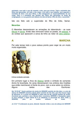ministério, com tudo o que diz respeito a eles, para que sirvam. Todo o ministério dos
filhos dos gersonitas, em todo o seu cargo, e em todo o seu trabalho, será segundo o
mandado de Arão e de seus filhos; e lhes designareis as responsabilidades do seu
cargo. Este é o ministério das famílias dos filhos dos gersonitas na tenda da
congregação; e a sua guarda será debaixo da mão de Itamar, filho de Arão, o sacerdote."
Isto era feito sob a supervisão do filho de Arão, Itamar.
Meraritas
O Meraritas desmontavam as armações do tabernáculo - as suas
tábuas e barras. Então eles removiam todos os postes, as estacas, e
as cordas que apoiavam a cerca de linho ao redor do átrio exterior.
A MARCHA
Por este tempo todo o povo estava pronto para viajar de um modo
muito organizado.
A Arca conduzia a jornada.
Em primeiro lugar a Arca da Aliança sendo o símbolo do comando
divino foi levantada. As varas descansaram nos ombros dos Coatitas
que então marchavam à frente do povo, com a arca sobre os ombros.
Alguns textos das Escrituras:
Nm 10:33-36 " Assim partiram do monte do SENHOR caminho de três dias; e a arca da
aliança do SENHOR caminhou diante deles caminho de três dias, para lhes buscar lugar
de descanso. E a nuvem do SENHOR ia sobre eles de dia, quando partiam do arraial.
Acontecia que, partindo a arca, Moisés dizia: Levanta-te, SENHOR, e dissipados sejam
os teus inimigos, e fujam diante de ti os odiadores. E, pousando ela, dizia: Volta, ó
SENHOR, para os muitos milhares de Israel. "
Js 3:3-4 " E ordenaram ao povo, dizendo: Quando virdes a arca da aliança do SENHOR
 