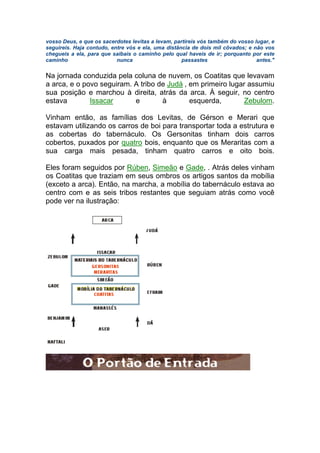 vosso Deus, e que os sacerdotes levitas a levam, partireis vós também do vosso lugar, e
seguireis. Haja contudo, entre vós e ela, uma distância de dois mil côvados; e não vos
chegueis a ela, para que saibais o caminho pelo qual haveis de ir; porquanto por este
caminho nunca passastes antes."
Na jornada conduzida pela coluna de nuvem, os Coatitas que levavam
a arca, e o povo seguiram. A tribo de Judá , em primeiro lugar assumiu
sua posição e marchou à direita, atrás da arca. À seguir, no centro
estava Issacar e à esquerda, Zebulom.
Vinham então, as famílias dos Levitas, de Gérson e Merari que
estavam utilizando os carros de boi para transportar toda a estrutura e
as cobertas do tabernáculo. Os Gersonitas tinham dois carros
cobertos, puxados por quatro bois, enquanto que os Meraritas com a
sua carga mais pesada, tinham quatro carros e oito bois.
Eles foram seguidos por Rúben, Simeão e Gade, . Atrás deles vinham
os Coatitas que traziam em seus ombros os artigos santos da mobília
(exceto a arca). Então, na marcha, a mobília do tabernáculo estava ao
centro com e as seis tribos restantes que seguiam atrás como você
pode ver na ilustração:
 