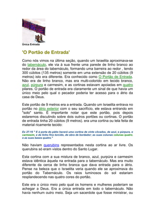Única Entrada
'O Portão de Entrada'
Como nós vimos na última seção, quando um Israelita aproximava-se
do tabernáculo, ele via à sua frente uma parede de linho branco ao
redor da área do tabernáculo, formando uma barreira ao redor , tendo
300 cúbitos (135 metros) somente em uma extensão de 20 cúbitos (9
metros) isto era diferente. Era conhecido como O Portão de Entrada.
Não era de linho branco, mas era multi-colorido em tecido branco,
azul, púrpura e carmesim, e as cortinas estavam apoiadas em quatro
pilares. O portão de entrada era claramente um sinal de que havia um
único meio pelo qual o pecador poderia ter acesso para o átrio da
casa de Deus.
Este portão de 9 metros era a entrada. Quando um Israelita entrava no
portão no átrio exterior com o seu sacrifício, ele estava entrando em
"solo" santo. É importante notar que este portão, pois depois
estaremos discutindo sobre dois outros portões ou cortinas. O portão
de entrada tinha 20 cúbitos (9 metros). era uma cortina ou tela feita de
material ricamente tecido:
Ex 27:16 " E à porta do pátio haverá uma cortina de vinte côvados, de azul, e púrpura, e
carmesim, e de linho fino torcido, de obra de bordador; as suas colunas colunas quatro,
e as suas bases quatro."
Não haviam querubins representados nesta cortina ao ar livre. Os
querubins só eram vistos dentro do Santo Lugar.
Esta cortina com a sua mistura de branco, azul, purpúra e carmesim
estava idêntica àquela na entrada para o tabernáculo. Mas era muito
diferente da cerca de linho branca que dava entrada para o átrio.
Pense na beleza que o Israelita veria quando ele se aproximava do
portão do Tabernáculo. Os raios luminosos do sol estariam
resplandecendo nas quatro cores do portão.
Este era o único meio pelo qual os homens e mulheres poderiam se
achegar a Deus. Era a única entrada em todo o tabernáculo. Não
havia nenhum outro meio. Seja um sacerdote que fosse ministrar, ou
 