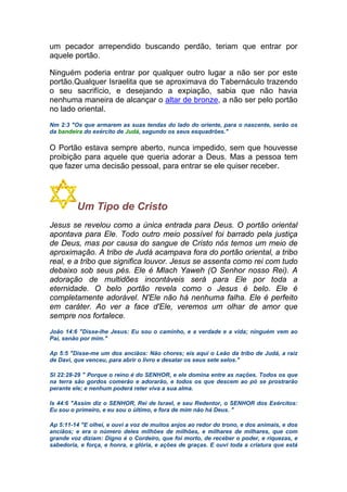 um pecador arrependido buscando perdão, teriam que entrar por
aquele portão.
Ninguém poderia entrar por qualquer outro lugar a não ser por este
portão.Qualquer Israelita que se aproximava do Tabernáculo trazendo
o seu sacrifício, e desejando a expiação, sabia que não havia
nenhuma maneira de alcançar o altar de bronze, a não ser pelo portão
no lado oriental.
Nm 2:3 "Os que armarem as suas tendas do lado do oriente, para o nascente, serão os
da bandeira do exército de Judá, segundo os seus esquadrões."
O Portão estava sempre aberto, nunca impedido, sem que houvesse
proibição para aquele que queria adorar a Deus. Mas a pessoa tem
que fazer uma decisão pessoal, para entrar se ele quiser receber.
Um Tipo de Cristo
Jesus se revelou como a única entrada para Deus. O portão oriental
apontava para Ele. Todo outro meio possível foi barrado pela justiça
de Deus, mas por causa do sangue de Cristo nós temos um meio de
aproximação. A tribo de Judá acampava fora do portão oriental, a tribo
real, e a tribo que significa louvor. Jesus se assenta como rei com tudo
debaixo sob seus pés. Ele é Mlach Yaweh (O Senhor nosso Rei). A
adoração de multidões incontáveis será para Ele por toda a
eternidade. O belo portão revela como o Jesus é belo. Ele é
completamente adorável. N'Ele não há nenhuma falha. Ele é perfeito
em caráter. Ao ver a face d'Ele, veremos um olhar de amor que
sempre nos fortalece.
João 14:6 "Disse-lhe Jesus: Eu sou o caminho, e a verdade e a vida; ninguém vem ao
Pai, senão por mim."
Ap 5:5 "Disse-me um dos anciãos: Não chores; eis aqui o Leão da tribo de Judá, a raiz
de Davi, que venceu, para abrir o livro e desatar os seus sete selos."
Sl 22:28-29 " Porque o reino é do SENHOR, e ele domina entre as nações. Todos os que
na terra são gordos comerão e adorarão, e todos os que descem ao pó se prostrarão
perante ele; e nenhum poderá reter viva a sua alma.
Is 44:6 "Assim diz o SENHOR, Rei de Israel, e seu Redentor, o SENHOR dos Exércitos:
Eu sou o primeiro, e eu sou o último, e fora de mim não há Deus. "
Ap 5:11-14 "E olhei, e ouvi a voz de muitos anjos ao redor do trono, e dos animais, e dos
anciãos; e era o número deles milhões de milhões, e milhares de milhares, que com
grande voz diziam: Digno é o Cordeiro, que foi morto, de receber o poder, e riquezas, e
sabedoria, e força, e honra, e glória, e ações de graças. E ouvi toda a criatura que está
 