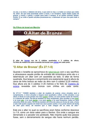 no céu, e na terra, e debaixo da terra, e que está no mar, e a todas as coisas que neles
há, dizer: Ao que está assentado sobre o trono, e ao Cordeiro, sejam dadas ações de
graças, e honra, e glória, e poder para todo o sempre. E os quatro animais diziam:
Amém. E os vinte e quatro anciãos prostraram-se, e adoraram ao que vive para todo o
sempre."
Os Filhos de Israel em Marcha
O altar de bronze era de 5 cúbitos quadrados x 3 cúbitos de altura.
Foi feito de madeira de cetim revestido de bronze com chifres em cada canto.
'O Altar de Bronze' (Êx 27:1-5)
Quando o Israelita se aproximava do tabernáculo com o seu sacrifício
e atravessava aquele portão de entrada ele encontrava entre ele e o
tabernáculo um altar com um sacerdote ao lado. O altar de forma
quadrada. Sua largura e comprimento era exatamente igual à altura da
cerca de linho branco ao redor do átrio com 5 cúbitos (2,25 metros).
Sua altura era de 3 cúbitos (1,35 metros) e foi feito de madeira de
acácia revestida com bronze com chifres em cada canto.
Ex 27:1-5 " FARÁS também o altar de madeira de acácia; cinco côvados será o
comprimento, e cinco côvados a largura (será quadrado o altar), e três côvados a sua
altura. E farás as suas pontas nos seus quatro cantos; as suas pontas serão do mesmo,
e o cobrirás de cobre. Far-lhe-ás também os seus recipientes, para recolher a sua cinza,
e as suas pás, e as suas bacias, e os seus garfos e os seus braseiros; todos os seus
utensílios farás de cobre. Far-lhe-ás também um crivo de cobre em forma de rede, e farás
a esta rede quatro argolas de metal nos seus quatro cantos. E as porás dentro da borda
do altar para baixo, de maneira que a rede chegue até ao meio do altar."
Este era o altar no qual os sacrifícios eram feitos conforme descreve
Lv.1:9, como um doce sabor para o Senhor. Era onde o sangue era
derramado e o pecador era perdoado. Não importa quão boa pessoa
fosse, sem o derramamento de sangue não havia nenhum perdão.
 
