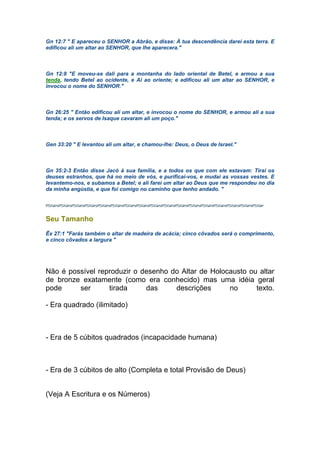 Gn 12:7 " E apareceu o SENHOR a Abrão, e disse: À tua descendência darei esta terra. E
edificou ali um altar ao SENHOR, que lhe aparecera."
Gn 12:8 "E moveu-se dali para a montanha do lado oriental de Betel, e armou a sua
tenda, tendo Betel ao ocidente, e Ai ao oriente; e edificou ali um altar ao SENHOR, e
invocou o nome do SENHOR."
Gn 26:25 " Então edificou ali um altar, e invocou o nome do SENHOR, e armou ali a sua
tenda; e os servos de Isaque cavaram ali um poço."
Gen 33:20 " E levantou ali um altar, e chamou-lhe: Deus, o Deus de Israel."
Gn 35:2-3 Então disse Jacó à sua família, e a todos os que com ele estavam: Tirai os
deuses estranhos, que há no meio de vós, e purificai-vos, e mudai as vossas vestes. E
levantemo-nos, e subamos a Betel; e ali farei um altar ao Deus que me respondeu no dia
da minha angústia, e que foi comigo no caminho que tenho andado. "
Seu Tamanho
Êx 27:1 "Farás também o altar de madeira de acácia; cinco côvados será o comprimento,
e cinco côvados a largura "
Não é possível reproduzir o desenho do Altar de Holocausto ou altar
de bronze exatamente (como era conhecido) mas uma idéia geral
pode ser tirada das descrições no texto.
- Era quadrado (ilimitado)
- Era de 5 cúbitos quadrados (incapacidade humana)
- Era de 3 cúbitos de alto (Completa e total Provisão de Deus)
(Veja A Escritura e os Números)
 