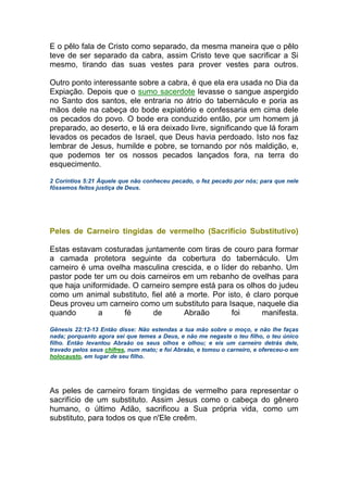 E o pêlo fala de Cristo como separado, da mesma maneira que o pêlo
teve de ser separado da cabra, assim Cristo teve que sacrificar a Si
mesmo, tirando das suas vestes para prover vestes para outros.
Outro ponto interessante sobre a cabra, é que ela era usada no Dia da
Expiação. Depois que o sumo sacerdote levasse o sangue aspergido
no Santo dos santos, ele entraria no átrio do tabernáculo e poria as
mãos dele na cabeça do bode expiatório e confessaria em cima dele
os pecados do povo. O bode era conduzido então, por um homem já
preparado, ao deserto, e lá era deixado livre, significando que lá foram
levados os pecados de Israel, que Deus havia perdoado. Isto nos faz
lembrar de Jesus, humilde e pobre, se tornando por nós maldição, e,
que podemos ter os nossos pecados lançados fora, na terra do
esquecimento.
2 Coríntios 5:21 Àquele que não conheceu pecado, o fez pecado por nós; para que nele
fôssemos feitos justiça de Deus.
Peles de Carneiro tingidas de vermelho (Sacrifício Substitutivo)
Estas estavam costuradas juntamente com tiras de couro para formar
a camada protetora seguinte da cobertura do tabernáculo. Um
carneiro é uma ovelha masculina crescida, e o líder do rebanho. Um
pastor pode ter um ou dois carneiros em um rebanho de ovelhas para
que haja uniformidade. O carneiro sempre está para os olhos do judeu
como um animal substituto, fiel até a morte. Por isto, é claro porque
Deus proveu um carneiro como um substituto para Isaque, naquele dia
quando a fé de Abraão foi manifesta.
Gênesis 22:12-13 Então disse: Não estendas a tua mão sobre o moço, e não lhe faças
nada; porquanto agora sei que temes a Deus, e não me negaste o teu filho, o teu único
filho. Então levantou Abraão os seus olhos e olhou; e eis um carneiro detrás dele,
travado pelos seus chifres, num mato; e foi Abraão, e tomou o carneiro, e ofereceu-o em
holocausto, em lugar de seu filho.
As peles de carneiro foram tingidas de vermelho para representar o
sacrifício de um substituto. Assim Jesus como o cabeça do gênero
humano, o último Adão, sacrificou a Sua própria vida, como um
substituto, para todos os que n'Ele creêm.
 