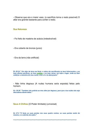 - Observe que era o maior vaso. (o sacrifício torna o resto possível) O
altar era grande bastante para conter o resto.
Sua Natureza
- Foi feito de madeira de acácia (indestrutível)
- Era coberto de bronze (juízo)
- Era da terra (não artificial)
Êx 20:24 " Um altar de terra me farás, e sobre ele sacrificarás os teus holocaustos, e as
tuas ofertas pacíficas, as tuas ovelhas, e as tuas vacas; em todo o lugar, onde eu fizer
celebrar a memória do meu nome, virei a ti e te abençoarei."
- Não tinha degraus (A nudez humana seria exposta) feitos pelo
homem.
Ex: 20:26 " Também não subirás ao meu altar por degraus, para que a tua nudez não seja
descoberta diante deles."
Seus 4 Chifres (O Poder ilimitado) (universal)
Ex 27:2 "E farás as suas pontas nos seus quatro cantos; as suas pontas serão do
mesmo, e o cobrirás de cobre."
 