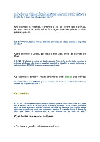 se lhe não armou cilada, mas Deus lho entregou nas mãos, ordenar-te-ei um lugar para
onde fugirá. Mas se alguém agir premeditadamente contra o seu próximo, matando-o à
traição, tirá-lo-ás do meu altar, para que morra."
Um exemplo é Adonias. Temendo a ira do jovem Rei Salomão,
Adonias, seu irmão mais velho, foi e agarrou-se nas pontas do altar
para refugiar-se.
I Rs 1:50 "Porém Adonias temeu a Salomão; e levantou-se, e foi, e apegou-se às pontas
do altar."
Outro exemplo é Joabe, por toda a sua vida, chefe de exército de
Davi,:
I Rs2:28 " E chegou a notícia até Joabe (porque Joabe tinha se desviado seguindo a
Adonias, ainda que não tinha se desviado seguindo a Absalão), e Joabe fugiu para o
tabernáculo do SENHOR, e apegou-se às pontas do altar. "
Os sacrifícios também foram amarrados com cordas aos chifres:
Sl 118:27 " Deus é o SENHOR que nos mostrou a luz; atai o sacrifício da festa com
cordas, até às pontas do altar. "
Os Utensílios
Êx 27:3-5 " Far-lhe-ás também os seus recipientes, para recolher a sua cinza, e as suas
pás, e as suas bacias, e os seus garfos e os seus braseiros; todos os seus utensílios
farás de cobre. Far-lhe-ás também um crivo de cobre em forma de rede, e farás a esta
rede quatro argolas de metal nos seus quatro cantos. E as porás dentro da borda do
altar para baixo, de maneira que a rede chegue até ao meio do altar."
(1) as Bacias para receber as Cinzas
- Era tomado grande cuidado com as cinzas.
 