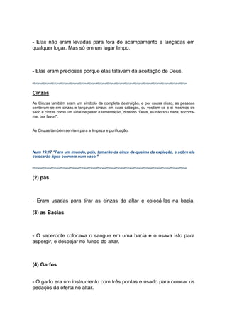 - Elas não eram levadas para fora do acampamento e lançadas em
qualquer lugar. Mas só em um lugar limpo.
- Elas eram preciosas porque elas falavam da aceitação de Deus.
Cinzas
As Cinzas também eram um símbolo da completa destruição, e por causa disso, as pessoas
sentavam-se em cinzas e lançavam cinzas em suas cabeças, ou vestiam-se a si mesmos de
saco e cinzas como um sinal de pesar e lamentação, dizendo "Deus, eu não sou nada, socorra-
me, por favor!".
As Cinzas também serviam para a limpeza e purificação:
Num 19:17 "Para um imundo, pois, tomarão da cinza da queima da expiação, e sobre ela
colocarão água corrente num vaso."
(2) pás
- Eram usadas para tirar as cinzas do altar e colocá-las na bacia.
(3) as Bacias
- O sacerdote colocava o sangue em uma bacia e o usava isto para
aspergir, e despejar no fundo do altar.
(4) Garfos
- O garfo era um instrumento com três pontas e usado para colocar os
pedaços da oferta no altar.
 