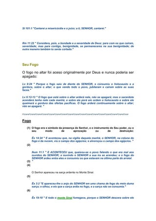 Sl 101:1 "Cantarei a misericórdia e o juízo; a ti, SENHOR, cantarei."
Rm 11:22 " Considera, pois, a bondade e a severidade de Deus: para com os que caíram,
severidade; mas para contigo, benignidade, se permaneceres na sua benignidade; de
outra maneira também tu serás cortado."
Seu Fogo
O fogo no altar foi aceso originalmente por Deus e nunca poderia ser
apagado:
Lv 9:24 " Porque o fogo saiu de diante do SENHOR, e consumiu o holocausto e a
gordura, sobre o altar; o que vendo todo o povo, jubilaram e caíram sobre as suas
faces."
Lv 6:12-13 " O fogo que está sobre o altar arderá nele, não se apagará; mas o sacerdote
acenderá lenha nele cada manhã, e sobre ele porá em ordem o holocausto e sobre ele
queimará a gordura das ofertas pacíficas. O fogo arderá continuamente sobre o altar;
não se apagará. "
Fogo
(1) O fogo era o símbolo da presença do Senhor, e o instrumento do Seu poder, ou o
seu modo de aprovação ou de destruição:
Êx 14:24 " E aconteceu que, na vigília daquela manhã, o SENHOR, na coluna do
fogo e da nuvem, viu o campo dos egípcios; e alvoroçou o campo dos egípcios. "
(2)
Num 11:1 " E ACONTECEU que, queixou-se o povo falando o que era mal aos
ouvidos do SENHOR; e ouvindo o SENHOR a sua ira se acendeu; e o fogo do
SENHOR ardeu entre eles e consumiu os que estavam na última parte do arraial.
(3) "
(4)
O Senhor apareceu na sarça ardente no Monte Sinai:
(5)
Êx 3:2 "E apareceu-lhe o anjo do SENHOR em uma chama de fogo do meio duma
sarça; e olhou, e eis que a sarça ardia no fogo, e a sarça não se consumia."
(6)
Êx 19:18 " E todo o monte Sinai fumegava, porque o SENHOR descera sobre ele
 