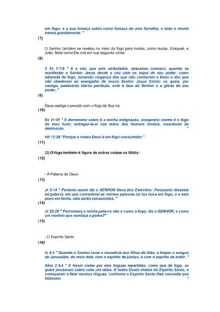 em fogo; e a sua fumaça subiu como fumaça de uma fornalha, e todo o monte
tremia grandemente. "
(7)
O Senhor também se revelou no meio do fogo para muitos, como Isaías, Ezequiel, e
João. Note como Ele virá em sua segunda vinda:
(8)
2 Ts 1:7-9 " E a vós, que sois atribulados, descanso conosco, quando se
manifestar o Senhor Jesus desde o céu com os anjos do seu poder, como
labareda de fogo, tomando vingança dos que não conhecem a Deus e dos que
não obedecem ao evangelho de nosso Senhor Jesus Cristo; os quais, por
castigo, padecerão eterna perdição, ante a face do Senhor e a glória do seu
poder, "
(9)
Deus castiga o pecado com o fogo de Sua ira
(10):
Ez 21:31 " E derramarei sobre ti a minha indignação, assoprarei contra ti o fogo
do meu furor, entregar-te-ei nas mãos dos homens brutais, inventores de
destruição. "
Hb 12:29 "Porque o nosso Deus é um fogo consumidor."
(11)
(2) O fogo também é figura de outras coisas na Bíblia:
(12)
- A Palavra de Deus
(13)
Jr 5:14 " Portanto assim diz o SENHOR Deus dos Exércitos: Porquanto disseste
tal palavra, eis que converterei as minhas palavras na tua boca em fogo, e a este
povo em lenha, eles serão consumidos. "
(14)
Jr 23:29 " Porventura a minha palavra não é como o fogo, diz o SENHOR, e como
um martelo que esmiúça a pedra?"
(15)
- O Espírito Santo
(16)
Is 4:4 " Quando o Senhor lavar a imundícia das filhas de Sião, e limpar o sangue
de Jerusalém, do meio dela, com o espírito de justiça, e com o espírito de ardor. "
Atos 2:3-4 " E foram vistas por eles línguas repartidas, como que de fogo, as
quais pousaram sobre cada um deles. E todos foram cheios do Espírito Santo, e
começaram a falar noutras línguas, conforme o Espírito Santo lhes concedia que
falassem. "
 