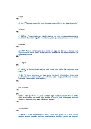 - Anjos
(17)
Sl 104:4 " Faz dos seus anjos espíritos, dos seus ministros um fogo abrasador."
- Luxúria
(18)
Pv 6:27-28 " Porventura tomará alguém fogo no seu seio, sem que suas vestes se
queimem? Ou andará alguém sobre brasas, sem que se queimem os seus pés?"
- Maldade
(19)
Is 9:18 " Porque a impiedade lavra como um fogo, ela devora as sarças e os
espinheiros; e ela se ateará no emaranhado da floresta; e subirão em espessas
nuvens de fumaça.
(20) "
- A Língua
(21)
Pv 16:27 " O homem ímpio cava o mal, e nos seus lábios há como que uma
fogueira."
Tg 3:6 " A língua também é um fogo; como mundo de iniqüidade, a língua está
posta entre os nossos membros, e contamina todo o corpo, e inflama o curso da
natureza, e é inflamada pelo inferno."
(22)
- Os hipócritas
(23)
(24)
Is 50:11 " Eis que todos vós, que acendeis fogo, e vos cingis com faíscas, andai
entre as labaredas do vosso fogo, e entre as faíscas, que acendestes. Isto vos
sobrevirá da minha mão, e em tormentos jazereis."
(25)
- Perseguição
(26)
Lc 12:49-53 " Vim lançar fogo na terra; e que mais quero, se já está aceso?
Importa, porém, que seja batizado com um certo batismo; e como me angustio
 