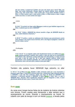 até que venha a cumprir-se! Cuidais vós que vim trazer paz à terra? Não, vos
digo, mas antes dissensão; Porque daqui em diante estarão cinco divididos
numa casa: três contra dois, e dois contra três. O pai estará dividido contra o
filho, e o filho contra o pai; a mãe contra a filha, e a filha contra a mãe; a sogra
contra sua nora, e a nora contra sua sogra."
(27)
- Juízos
(28)
Ez 39:6 " E enviarei um fogo sobre Magogue e entre os que habitam seguros nas
ilhas; e saberão que eu sou o SENHOR."
(29)
Gn 19:24 " Então o SENHOR fez chover enxofre e fogo, do SENHOR desde os
céus, sobre Sodoma e Gomorra; "
(30)
Is 66:24 " E sairão, e verão os cadáveres dos homens que prevaricaram contra
mim; porque o seu verme nunca morrerá, nem o seu fogo se apagará; e serão um
horror a toda a carne."
(31)
- Purificações
(32)
1 Co 3:12-15 " E, se alguém sobre este fundamento formar um edifício de ouro,
prata, pedras preciosas, madeira, feno, palha, a obra de cada um se manifestará;
na verdade o dia a declarará, porque pelo fogo será descoberta; e o fogo provará
qual seja a obra de cada um. Se a obra que alguém edificou nessa parte
permanecer, esse receberá galardão. Se a obra de alguém se queimar, sofrerá
detrimento; mas o tal será salvo, todavia como pelo fogo."
Também não poderia haver NENHUM fogo estranho no altar
Lv 10:1-3 " E os filhos de Arão, Nadabe e Abiú, tomaram cada um o seu incensário e
puseram neles fogo, e colocaram incenso sobre ele, e ofereceram fogo estranho perante
o SENHOR, o que não lhes ordenara. Então saiu fogo de diante do SENHOR e os
consumiu; e morreram perante o SENHOR. E disse Moisés a Arão: Isto é o que o
SENHOR falou, dizendo: Serei santificado naqueles que se chegarem a mim, e serei
glorificado diante de todo o povo. Porém Arão calou-se."
Suas varas
As varas eram longas barras feitas de de madeira de Acácia cobertas
com bronze. Foram usadas para transportar o altar sempre que o
acampamento se movia. Quando o acampamento se movia, foi
coberto com pele de texugo e com um tecido púrpura, e levado pelos
 