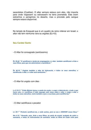 sacerdotes (Coatitas). O altar sempre estava com eles, não importa
para onde viajassem ou estivessem na terra prometida. Eles eram
estranhos e peregrinos no deserto, mas a provisão pelo sangue
sempre estava disponível.
No templo de Ezequiel que é um quadro da reino milenar em Israel, o
altar não tem nenhuma vara ou argolas (Ez 43).
Seu Caráter Santo
- O Altar foi consagrado (santísssimo)
Êx 29:44 " E santificarei a tenda da congregação e o altar; também santificarei a Arão e
seus filhos, para que me administrem o sacerdócio."
Êx 40:10 " Ungirás também o altar do holocausto, e todos os seus utensílios; e
santificarás o altar; e o altar será santíssimo."
- O Altar foi ungido com óleo
Lv 8:10-11 " Então Moisés tomou o azeite da unção, e ungiu o tabernáculo, e tudo o que
havia nele, e o santificou; E dele espargiu sete vezes sobre o altar, e ungiu o altar e
todos os seus utensílios, como também a pia e a sua base, para santificá-las."
- O Altar santificava o pecador
Lv 20:7 " Portanto santificai-vos, e sede santos, pois eu sou o SENHOR vosso Deus."
Nm 4:15 " Havendo, pois, Arão e seus filhos, ao partir do arraial, acabado de cobrir o
santuário, e todos os instrumentos do santuário, então os filhos de Coate virão para
 
