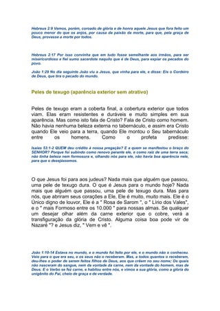 Hebreus 2:9 Vemos, porém, coroado de glória e de honra aquele Jesus que fora feito um
pouco menor do que os anjos, por causa da paixão da morte, para que, pela graça de
Deus, provasse a morte por todos.
Hebreus 2:17 Por isso convinha que em tudo fosse semelhante aos irmãos, para ser
misericordioso e fiel sumo sacerdote naquilo que é de Deus, para expiar os pecados do
povo.
João 1:29 No dia seguinte João viu a Jesus, que vinha para ele, e disse: Eis o Cordeiro
de Deus, que tira o pecado do mundo.
Peles de texugo (aparência exterior sem atrativo)
Peles de texugo eram a coberta final, a cobertura exterior que todos
viam. Elas eram resistentes e duráveis e muito simples em sua
aparência. Mas como isto fala de Cristo? Fala de Cristo como homem.
Não havia nenhuma beleza externa no tabernáculo, e assim era Cristo
quando Ele veio para a terra, quando Ele montou o Seu tabernáculo
entre os homens. Como o profeta predisse:
Isaías 53:1-2 QUEM deu crédito à nossa pregação? E a quem se manifestou o braço do
SENHOR? Porque foi subindo como renovo perante ele, e como raiz de uma terra seca;
não tinha beleza nem formosura e, olhando nós para ele, não havia boa aparência nele,
para que o desejássemos.
O que Jesus foi para aos judeus? Nada mais que alguém que passou,
uma pele de texugo dura. O que é Jesus para o mundo hoje? Nada
mais que alguém que passou, uma pele de texugo dura. Mas para
nós, que abriram seus corações a Ele, Ele é muito, muito mais. Ele é o
Único digno de louvor, Ele é a " Rosa de Sarom ", o " Lírio dos Vales",
e o " mais Formoso entre os 10.000 " para nossas almas. Se qualquer
um desejar olhar além da carne exterior que o cobre, verá a
transfiguração da glória de Cristo. Alguma coisa boa pode vir de
Nazaré "? e Jesus diz, " Vem e vê ".
João 1:10-14 Estava no mundo, e o mundo foi feito por ele, e o mundo não o conheceu.
Veio para o que era seu, e os seus não o receberam. Mas, a todos quantos o receberam,
deu-lhes o poder de serem feitos filhos de Deus, aos que crêem no seu nome; Os quais
não nasceram do sangue, nem da vontade da carne, nem da vontade do homem, mas de
Deus. E o Verbo se fez carne, e habitou entre nós, e vimos a sua glória, como a glória do
unigênito do Pai, cheio de graça e de verdade.
 