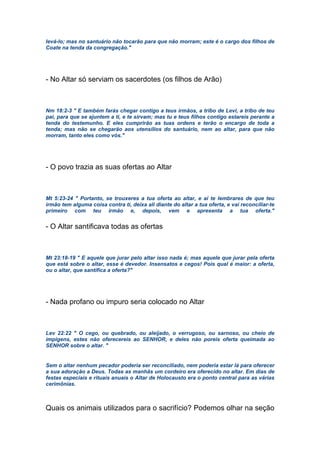 levá-lo; mas no santuário não tocarão para que não morram; este é o cargo dos filhos de
Coate na tenda da congregação."
- No Altar só serviam os sacerdotes (os filhos de Arão)
Nm 18:2-3 " E também farás chegar contigo a teus irmãos, a tribo de Levi, a tribo de teu
pai, para que se ajuntem a ti, e te sirvam; mas tu e teus filhos contigo estareis perante a
tenda do testemunho. E eles cumprirão as tuas ordens e terão o encargo de toda a
tenda; mas não se chegarão aos utensílios do santuário, nem ao altar, para que não
morram, tanto eles como vós."
- O povo trazia as suas ofertas ao Altar
Mt 5:23-24 " Portanto, se trouxeres a tua oferta ao altar, e aí te lembrares de que teu
irmão tem alguma coisa contra ti, deixa ali diante do altar a tua oferta, e vai reconciliar-te
primeiro com teu irmão e, depois, vem e apresenta a tua oferta."
- O Altar santificava todas as ofertas
Mt 23:18-19 " E aquele que jurar pelo altar isso nada é; mas aquele que jurar pela oferta
que está sobre o altar, esse é devedor. Insensatos e cegos! Pois qual é maior: a oferta,
ou o altar, que santifica a oferta?"
- Nada profano ou impuro seria colocado no Altar
Lev 22:22 " O cego, ou quebrado, ou aleijado, o verrugoso, ou sarnoso, ou cheio de
impigens, estes não oferecereis ao SENHOR, e deles não poreis oferta queimada ao
SENHOR sobre o altar. "
Sem o altar nenhum pecador poderia ser reconciliado, nem poderia estar lá para oferecer
a sua adoração a Deus. Todas as manhãs um cordeiro era oferecido no altar. Em dias de
festas especiais e rituais anuais o Altar de Holocausto era o ponto central para as várias
cerimônias.
Quais os animais utilizados para o sacrifício? Podemos olhar na seção
 