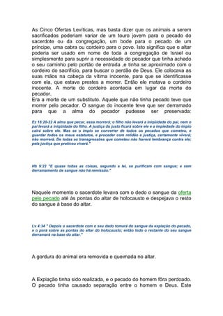 As Cinco Ofertas Levíticas, mas basta dizer que os animais a serem
sacrificados poderiam variar de um touro jovem para o pecado do
sacerdote ou da congregação, um bode para o pecado de um
príncipe, uma cabra ou cordeiro para o povo. Isto significa que o altar
poderia ser usado em nome de toda a congregação de Israel ou
simplesmente para suprir a necessidade do pecador que tinha achado
o seu caminho pelo portão de entrada ,e tinha se aproximado com o
cordeiro do sacrifício, para buscar o perdão de Deus. Ele colocava as
suas mãos na cabeça da vítima inocente, para que se identificasse
com ela, que estava prestes a morrer. Então ele matava o cordeiro
inocente. A morte do cordeiro acontecia em lugar da morte do
pecador.
Era a morte de um substituto. Aquele que não tinha pecado teve que
morrer pelo pecador. O sangue do inocente teve que ser derramado
para que a alma do pecador pudesse ser preservada:
Ez 18:20-22 A alma que pecar, essa morrerá; o filho não levará a iniqüidade do pai, nem o
pai levará a iniqüidade do filho. A justiça do justo ficará sobre ele e a impiedade do ímpio
cairá sobre ele. Mas se o ímpio se converter de todos os pecados que cometeu, e
guardar todos os meus estatutos, e proceder com retidão e justiça, certamente viverá;
não morrerá. De todas as transgressões que cometeu não haverá lembrança contra ele;
pela justiça que praticou viverá."
Hb 9:22 "E quase todas as coisas, segundo a lei, se purificam com sangue; e sem
derramamento de sangue não há remissão."
Naquele momento o sacerdote levava com o dedo o sangue da oferta
pelo pecado até às pontas do altar de holocausto e despejava o resto
do sangue à base do altar.
Lv 4:34 " Depois o sacerdote com o seu dedo tomará do sangue da expiação do pecado,
e o porá sobre as pontas do altar do holocausto; então todo o restante do seu sangue
derramará na base do altar."
A gordura do animal era removida e queimada no altar.
A Expiação tinha sido realizada, e o pecado do homem fôra perdoado.
O pecado tinha causado separação entre o homem e Deus. Este
 