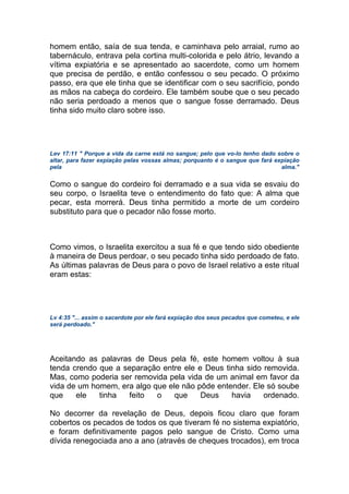 homem então, saía de sua tenda, e caminhava pelo arraial, rumo ao
tabernáculo, entrava pela cortina multi-colorida e pelo átrio, levando a
vítima expiatória e se apresentado ao sacerdote, como um homem
que precisa de perdão, e então confessou o seu pecado. O próximo
passo, era que ele tinha que se identificar com o seu sacrifício, pondo
as mãos na cabeça do cordeiro. Ele também soube que o seu pecado
não seria perdoado a menos que o sangue fosse derramado. Deus
tinha sido muito claro sobre isso.
Lev 17:11 " Porque a vida da carne está no sangue; pelo que vo-lo tenho dado sobre o
altar, para fazer expiação pelas vossas almas; porquanto é o sangue que fará expiação
pela alma."
Como o sangue do cordeiro foi derramado e a sua vida se esvaiu do
seu corpo, o Israelita teve o entendimento do fato que: A alma que
pecar, esta morrerá. Deus tinha permitido a morte de um cordeiro
substituto para que o pecador não fosse morto.
Como vimos, o Israelita exercitou a sua fé e que tendo sido obediente
à maneira de Deus perdoar, o seu pecado tinha sido perdoado de fato.
As últimas palavras de Deus para o povo de Israel relativo a este ritual
eram estas:
Lv 4:35 "... assim o sacerdote por ele fará expiação dos seus pecados que cometeu, e ele
será perdoado."
Aceitando as palavras de Deus pela fé, este homem voltou à sua
tenda crendo que a separação entre ele e Deus tinha sido removida.
Mas, como poderia ser removida pela vida de um animal em favor da
vida de um homem, era algo que ele não pôde entender. Ele só soube
que ele tinha feito o que Deus havia ordenado.
No decorrer da revelação de Deus, depois ficou claro que foram
cobertos os pecados de todos os que tiveram fé no sistema expiatório,
e foram definitivamente pagos pelo sangue de Cristo. Como uma
dívida renegociada ano a ano (através de cheques trocados), em troca
 