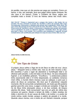 do perdão, mas que um dia precisa ser paga por completo. Como um
banco, o céu, por exemplo, teve que pagar todos esses cheques. No
céu (que é um banco), Cristo, o Cordeiro de Deus, pagou por
completo toda a dívida. O livro de hebreu deixa isto muito claro:
Heb 10:4-10 " Porque é impossível que o sangue dos touros e dos bodes tire os
pecados. Por isso, entrando no mundo, diz: Sacrifício e oferta não quiseste, Mas corpo
me preparaste; holocaustos e oblações pelo pecado não te agradaram. Então disse: Eis
aqui venho (No princípio do livro está escrito de mim), Para fazer, ó Deus, a tua vontade.
Como acima diz: Sacrifício e oferta, e holocaustos e oblações pelo pecado não quiseste,
nem te agradaram (os quais se oferecem segundo a lei).Então disse: Eis aqui venho,
para fazer, ó Deus, a tua vontade. Tira o primeiro, para estabelecer o segundo. Na qual
vontade temos sido santificados pela oblação do corpo de Jesus Cristo, feita uma vez."
Jesus morreu no altar da cruz.
Um Tipo de Cristo
O próprio Jesus sofreu o fogo de ira de Deus no altar da cruz. Jesus
disse, " Ninguém toma a minha vida, mas eu de mim mesmo a dou.
Ele escolheu ir para o lugar de abandono e humilhação total e se
oferecer pelo pecado, o alvo de toda a ira de Deus. Os seus discípulos
fugiram, e as multidões gritaram, "Crucifica-o, " a aristocracia judaica
tinha escarnecido dele e O tinha desprezado, os soldados romanos
riram d'Ele, o mundo inteiro meneou suas as cabeças, e para que o
plano de Deus se cumprisse, Ele teve que O abandonar naquele
momento. Ele foi consumido completamente, de modo que Ele poderia
ganhar para Ele uma noiva, e pagar a dívida por completo. O fogo de
ira de Deus tinha alcançado Jesus, e de boa vontade, de braços
abertos Ele disse, "está consumado" que era um grito de vitória dos
romanos em guerra. Desde o tempo de Adão, o diabo recebeu de
Adão o domínio (Lc 4) por causa de Adão e da mulher, e o poder da
morte entrou neste mundo, porque o salário do pecado é a morte.
Quando Jesus morreu, era a morte de um Homem inocente, porque
 