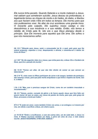 Ele nunca tinha pecado. Quando Satanás e a morte mataram a Jesus,
mal sabiam que cometeram suicídio. Jesus desceu às profundezas, e
legalmente tomou as chaves de morte e do hades, do diabo, e libertou
aos que haviam crido n'Ele em todos os tempos. Ele morreu para que
nós pudéssemos viver. No altar da cruz aconteceu uma grande troca.
O inocente pelo culpado. Ele suportou nosso castigo e nós
descobrimos a sua inocência e a sua retidão. Então, nós temos a
retidão de Cristo pela fé. Isto era o que Deus planejou desde o
princípio. Que Ele morreria para aqueles que Ele ama. Ele sofreu o
que nós merecíamos sofrer.
Hb 12:2 "Olhando para Jesus, autor e consumador da fé, o qual, pelo gozo que lhe
estava proposto, suportou a cruz, desprezando a afronta, e assentou-se à destra do
trono de Deus."
Jo 1:29 " No dia seguinte João viu a Jesus, que vinha para ele, e disse: Eis o Cordeiro de
Deus, que tira o pecado do mundo."
Hb 13:10 "Temos um altar, de que não têm direito de comer os que servem ao
tabernáculo."
Hb 2:14 "E, visto como os filhos participam da carne e do sangue, também ele participou
das mesmas coisas, para que pela morte aniquilasse o que tinha o império da morte, isto
é, o diabo;"
I Pe 1:19 "Mas com o precioso sangue de Cristo, como de um cordeiro imaculado e
incontaminado."
Hb 2:9 "Vemos, porém, coroado de glória e de honra aquele Jesus que fora feito um
pouco menor do que os anjos, por causa da paixão da morte, para que, pela graça de
Deus, provasse a morte por todos."
Ef 5:2 "E andai em amor, como também Cristo vos amou, e se entregou a si mesmo por
nós, em oferta e sacrifício a Deus, em cheiro suave.
"
Jo 19:18-19 "Onde o crucificaram, e com ele outros dois, um de cada lado, e Jesus no
meio. E Pilatos escreveu também um título, e pô-lo em cima da cruz; e nele estava
escrito: JESUS NAZARENO, O REI DOS JUDEUS."
 