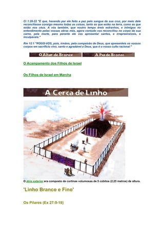 Cl 1:20-22 "E que, havendo por ele feito a paz pelo sangue da sua cruz, por meio dele
reconciliasse consigo mesmo todas as coisas, tanto as que estão na terra, como as que
estão nos céus. A vós também, que noutro tempo éreis estranhos, e inimigos no
entendimento pelas vossas obras más, agora contudo vos reconciliou no corpo da sua
carne, pela morte, para perante ele vos apresentar santos, e irrepreensíveis, e
inculpáveis."
Rm 12:1 "ROGO-VOS, pois, irmãos, pela compaixão de Deus, que apresenteis os vossos
corpos em sacrifício vivo, santo e agradável a Deus, que é o vosso culto racional."
O Acampamento dos Filhos de Israel
Os Filhos de Israel em Marcha
O átrio exterior era composto de cortinas volumosas de 5 cúbitos (2,25 metros) de altura.
'Linho Branco e Fino'
Os Pilares (Ex 27:9-19)
 