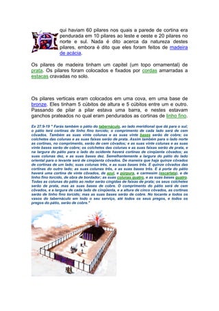 qui haviam 60 pilares nos quais a parede de cortina era
pendurada em 10 pilares ao leste e oeste e 20 pilares no
norte e sul. Nada é dito acerca da natureza destes
pilares, embora é dito que eles foram feitos de madeira
de acácia.
Os pilares de madeira tinham um capitel (um topo ornamental) de
prata. Os pilares foram colocados e fixados por cordas amarradas a
estacas cravadas no solo.
Os pilares verticais eram colocados em uma cova, em uma base de
bronze. Eles tinham 5 cúbitos de altura e 5 cúbitos entre um e outro.
Passando de pilar a pilar estava uma barra, e nestes estavam
ganchos prateados no qual eram pendurados as cortinas de linho fino.
Ex 27:9-19 " Farás também o pátio do tabernáculo, ao lado meridional que dá para o sul;
o pátio terá cortinas de linho fino torcido; o comprimento de cada lado será de cem
côvados. Também as suas vinte colunas e as suas vinte bases serão de cobre; os
colchetes das colunas e as suas faixas serão de prata. Assim também para o lado norte
as cortinas, no comprimento, serão de cem côvados; e as suas vinte colunas e as suas
vinte bases serão de cobre; os colchetes das colunas e as suas faixas serão de prata, e
na largura do pátio para o lado do ocidente haverá cortinas de cinqüenta côvados; as
suas colunas dez, e as suas bases dez. Semelhantemente a largura do pátio do lado
oriental para o levante será de cinqüenta côvados. De maneira que haja quinze côvados
de cortinas de um lado; suas colunas três, e as suas bases três. E quinze côvados das
cortinas do outro lado; as suas colunas três, e as suas bases três. E à porta do pátio
haverá uma cortina de vinte côvados, de azul, e púrpura, e carmesim (escarlata), e de
linho fino torcido, de obra de bordador; as suas colunas quatro, e as suas bases quatro.
Todas as colunas do pátio ao redor serão cingidas de faixas de prata; os seus colchetes
serão de prata, mas as suas bases de cobre. O comprimento do pátio será de cem
côvados, e a largura de cada lado de cinqüenta, e a altura de cinco côvados, as cortinas
serão de linho fino torcido; mas as suas bases serão de cobre. No tocante a todos os
vasos do tabernáculo em todo o seu serviço, até todos os seus pregos, e todos os
pregos do pátio, serão de cobre."
 