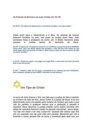 As Estacas de Bronze e as suas Cordas (Ex 35:18)
Ex 35:18 " As estacas do tabernáculo, e as estacas do pátio, e as suas cordas,"
Estas eram para o tabernáculo e o átrio. As estacas de bronze
estavam fincadas no solo, nas quais as cordas eram fixas. Elas
somavam força e protegiam do vento, etc. A Bíblia menciona estas
estacas e cordas dentro do santuário de Deus.
Ed 9:8 " E agora, por um pequeno momento, se manifestou a graça da parte do SENHOR,
nosso Deus, para nos deixar alguns que escapem, e para dar-nos uma estaca no seu
santo lugar; para nos iluminar os olhos, ó Deus nosso, e para nos dar um pouco de vida
na nossa servidão."
Is 22:23 " E fixá-lo-ei como a um prego num lugar firme, e será como um trono de honra
para a casa de seu pai."
Is 54:2 " Amplia o lugar da tua tenda, e estendam-se as cortinas das tuas habitações;
não o impeças; alonga as tuas cordas, e fixa bem as tuas estacas."
Um Tipo de Cristo
A cerca de linho branco e fino nos fala que a justiça de Deus mantém
os homens do lado de fora. Jesus Cristo é a justiça de Deus. A lei era
determinada como um padrão para mostrar ao homem que tudo o que
não for perfeito e qualquer menos que a perfeição é pecado e
injustiça. Deus descreve a justiça própria como trapos imundos (um
artigo de vestuário feminino usado no período menstrual). Jesus disse,
"eu não vim abolir a lei mas cumprí-la". Quando Ele estava aqui Ele
era um exemplo vivo de uma vida sem pecado. Morrendo por nós e
levando o nosso pecado Ele se torna o substituto pelo qual nós, em
 