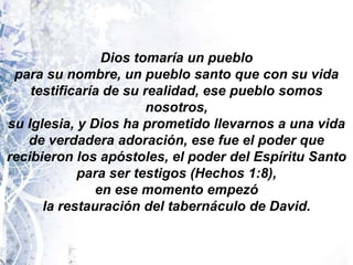 Dios tomaría un pueblopara su nombre, un pueblo santo que con su vida testificaría de su realidad, ese pueblo somos nosotros,su Iglesia, y Dios ha prometido llevarnos a una vida de verdadera adoración, ese fue el poder querecibieron los apóstoles, el poder del Espíritu Santo para ser testigos (Hechos 1:8), en ese momento empezó la restauración del tabernáculo de David.
