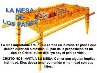 Lo más importante era lo que estaba en la mesa 12 panes que
  debían durar allí siete días. El pan de la proposición es un
      tipo de Cristo, quien dijo “yo soy el pan de vida”.
 CRISTO NOS INVITA A SU MESA. Comer con alguien implica
  intimidad. Dios desea tener comunión e intimidad con sus
                            hijos.
 
