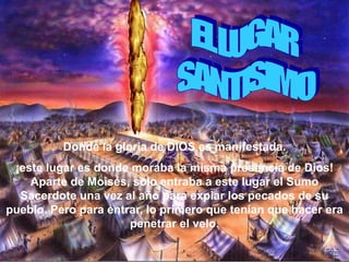 Donde la gloria de DIOS es manifestada.
 ¡este lugar es donde moraba la misma presencia de Dios!
    Aparte de Moisés, solo entraba a este lugar el Sumo
  Sacerdote una vez al año para expiar los pecados de su
pueblo. Pero para entrar, lo primero que tenían que hacer era
                      penetrar el velo.
 