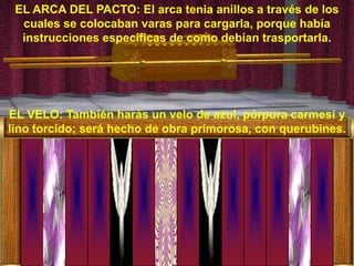 EL ARCA DEL PACTO: El arca tenia anillos a través de los
  cuales se colocaban varas para cargarla, porque había
  instrucciones especificas de como debían trasportarla.




EL VELO: También harás un velo de azul, púrpura carmesí y
lino torcido; será hecho de obra primorosa, con querubines.
 