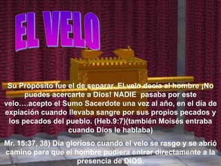 Su Propósito fue el de separar. El velo decía al hombre ¡No
      puedes acercarte a Dios! NADIE pasaba por este
velo….acepto el Sumo Sacerdote una vez al año, en el día de
expiación cuando llevaba sangre por sus propios pecados y
 los pecados del pueblo. (Heb.9:7)(también Moisés entraba
                  cuando Dios le hablaba)
Mr. 15:37, 38) Día glorioso cuando el velo se rasgo y se abrió
camino para que el hombre pudiera entrar directamente a la
                      presencia de DIOS.
 
