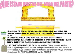 UNA URNA DE MANA: Esta era para recordarle al pueblo que
 Dios es Yahveh Yire, su Proveedor…que jamás desamparara a sus
 hijos.
LA VARA DE AARON QUE REVERDECIÖ: Núm 17:8Esta vara
representaba el sacerdocio escogido y aprobado por Dios . El no
acepta sustitutos. También la vara habla de autoridad.
LAS DOS TABLAS DE LA LEY: La ley revela a Dios y también a Cristo
(Gal.3:24) De la presencia de Dios fluye provisión abundante para todas sus
necesidades, fluye autoridad sobre toda fuerza del enemigo y fluye revelación
de quien es El. ¡ACERQUEMONOS A SU TRONO!
 