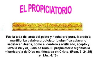 Fue la tapa del arca del pacto y hecha oro puro, labrado a
    martillo. La palabra propiciatorio significa aplacar o
  satisfacer. Jesús, como el cordero sacrificado, aceptó y
 llevó la ira y el juicio de Dios. El propiciatorio significa la
misericordia de Dios manifestada en Cristo. (Rom. 3, 24,25)
                           y 1Jn., 4:10)
 