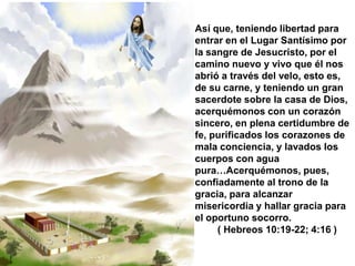 Así que, teniendo libertad para
entrar en el Lugar Santísimo por
la sangre de Jesucristo, por el
camino nuevo y vivo que él nos
abrió a través del velo, esto es,
de su carne, y teniendo un gran
sacerdote sobre la casa de Dios,
acerquémonos con un corazón
sincero, en plena certidumbre de
fe, purificados los corazones de
mala conciencia, y lavados los
cuerpos con agua
pura…Acerquémonos, pues,
confiadamente al trono de la
gracia, para alcanzar
misericordia y hallar gracia para
el oportuno socorro.
     ( Hebreos 10:19-22; 4:16 )
 