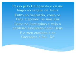 Passo pelo Holocausto e eu me
limpo no sangue de Jesus
Entro no Santuário, como os
Pães e acende-se uma Luz
Entro no Santíssimo e vejo o
cordeiro assentado como Deus
E o meu caminho é de
Sacerdote à Rei. X2
 