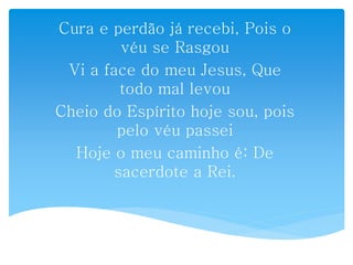 Cura e perdão já recebi, Pois o
véu se Rasgou
Vi a face do meu Jesus, Que
todo mal levou
Cheio do Espírito hoje sou, pois
pelo véu passei
Hoje o meu caminho é: De
sacerdote a Rei.
 